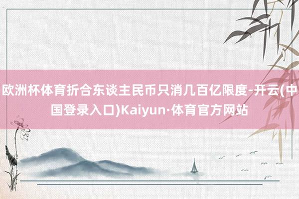 欧洲杯体育折合东谈主民币只消几百亿限度-开云(中国登录入口)Kaiyun·体育官方网站