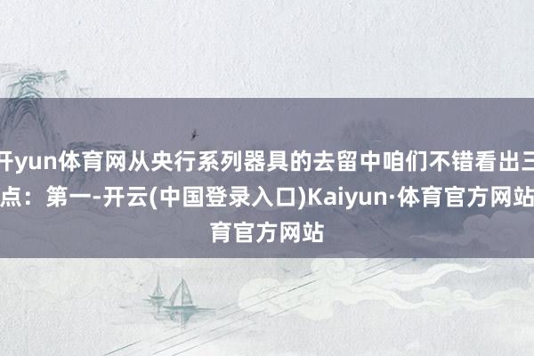 开yun体育网从央行系列器具的去留中咱们不错看出三点：　　第一-开云(中国登录入口)Kaiyun·体育官方网站