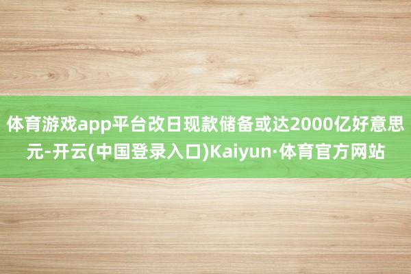 体育游戏app平台改日现款储备或达2000亿好意思元-开云(中国登录入口)Kaiyun·体育官方网站