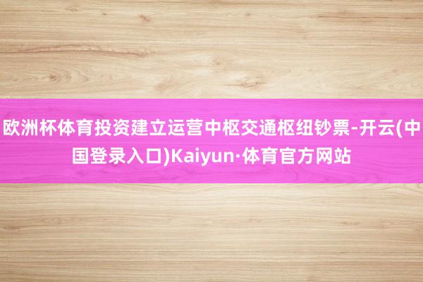 欧洲杯体育投资建立运营中枢交通枢纽钞票-开云(中国登录入口)Kaiyun·体育官方网站