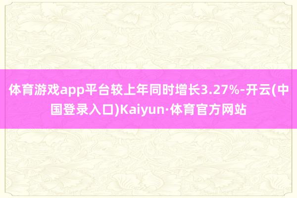 体育游戏app平台较上年同时增长3.27%-开云(中国登录入口)Kaiyun·体育官方网站
