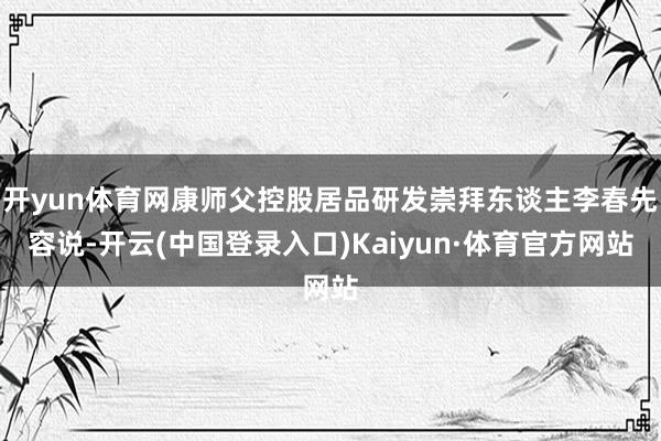 开yun体育网康师父控股居品研发崇拜东谈主李春先容说-开云(中国登录入口)Kaiyun·体育官方网站
