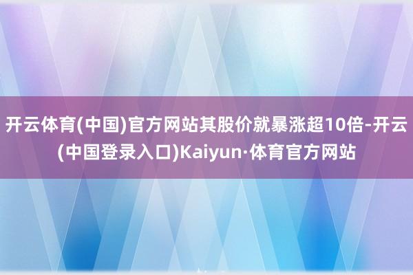 开云体育(中国)官方网站其股价就暴涨超10倍-开云(中国登录入口)Kaiyun·体育官方网站