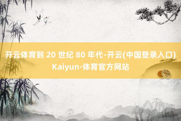 开云体育到 20 世纪 80 年代-开云(中国登录入口)Kaiyun·体育官方网站