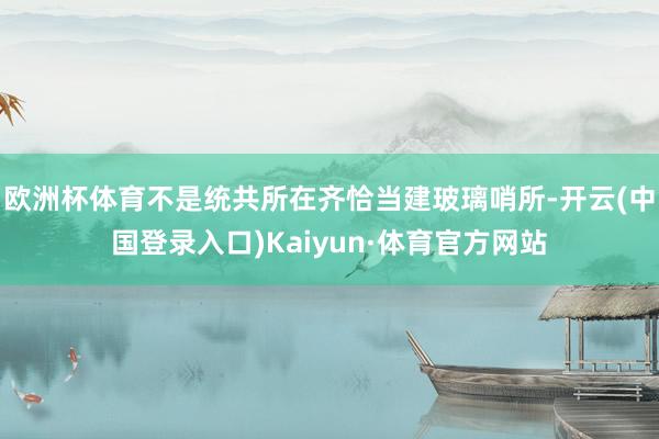 欧洲杯体育不是统共所在齐恰当建玻璃哨所-开云(中国登录入口)Kaiyun·体育官方网站
