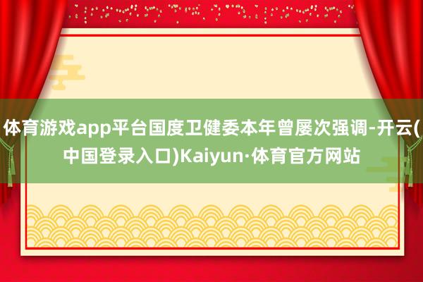 体育游戏app平台国度卫健委本年曾屡次强调-开云(中国登录入口)Kaiyun·体育官方网站
