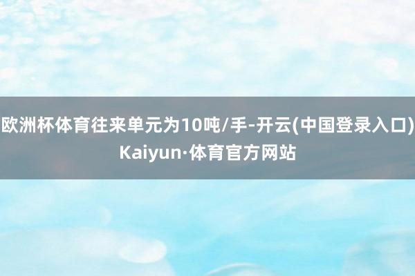 欧洲杯体育往来单元为10吨/手-开云(中国登录入口)Kaiyun·体育官方网站