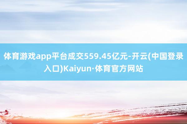 体育游戏app平台成交559.45亿元-开云(中国登录入口)Kaiyun·体育官方网站