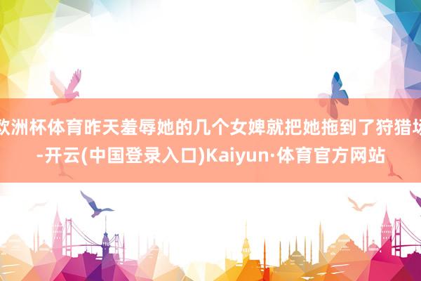 欧洲杯体育昨天羞辱她的几个女婢就把她拖到了狩猎场-开云(中国登录入口)Kaiyun·体育官方网站