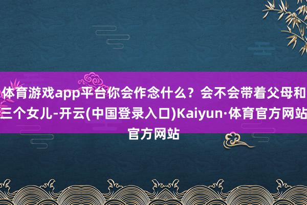 体育游戏app平台你会作念什么？会不会带着父母和三个女儿-开云(中国登录入口)Kaiyun·体育官方网站