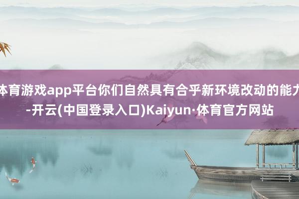 体育游戏app平台你们自然具有合乎新环境改动的能力-开云(中国登录入口)Kaiyun·体育官方网站