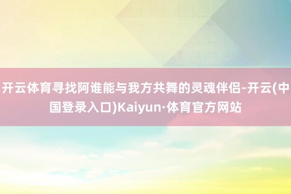 开云体育寻找阿谁能与我方共舞的灵魂伴侣-开云(中国登录入口)Kaiyun·体育官方网站