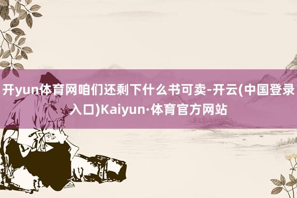 开yun体育网咱们还剩下什么书可卖-开云(中国登录入口)Kaiyun·体育官方网站