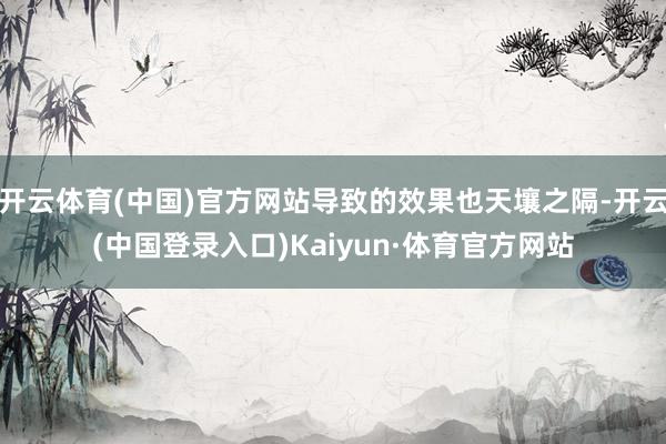开云体育(中国)官方网站导致的效果也天壤之隔-开云(中国登录入口)Kaiyun·体育官方网站