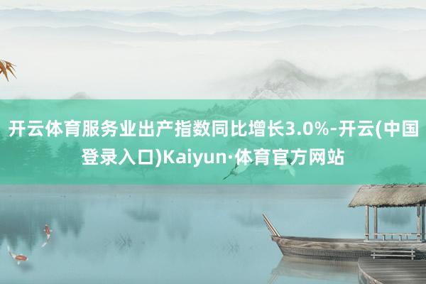 开云体育服务业出产指数同比增长3.0%-开云(中国登录入口)Kaiyun·体育官方网站