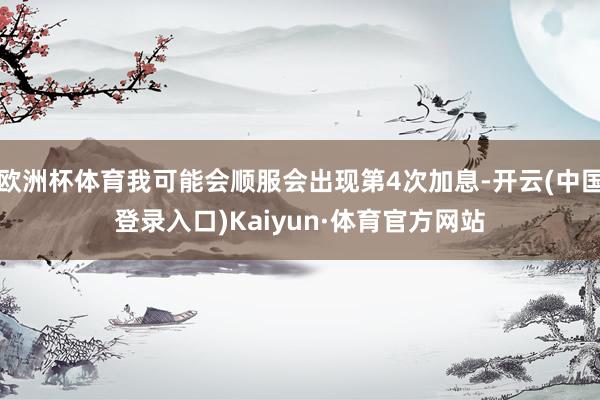 欧洲杯体育我可能会顺服会出现第4次加息-开云(中国登录入口)Kaiyun·体育官方网站
