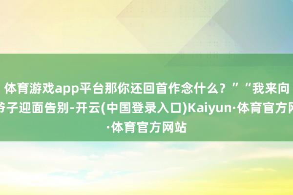 体育游戏app平台那你还回首作念什么？”“我来向老爷子迎面告别-开云(中国登录入口)Kaiyun·体育官方网站