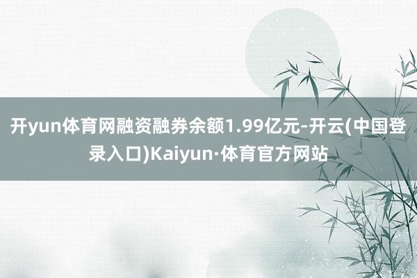 开yun体育网融资融券余额1.99亿元-开云(中国登录入口)Kaiyun·体育官方网站