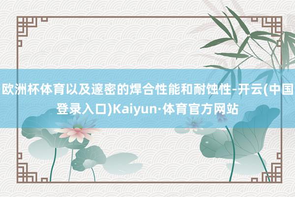 欧洲杯体育以及邃密的焊合性能和耐蚀性-开云(中国登录入口)Kaiyun·体育官方网站