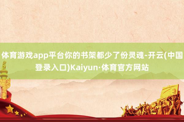 体育游戏app平台你的书架都少了份灵魂-开云(中国登录入口)Kaiyun·体育官方网站