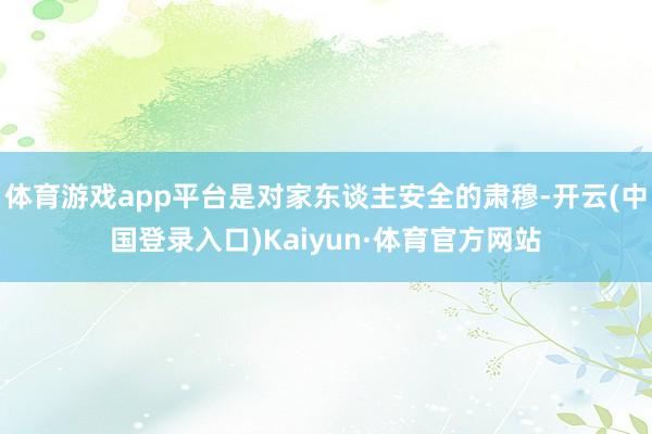 体育游戏app平台是对家东谈主安全的肃穆-开云(中国登录入口)Kaiyun·体育官方网站