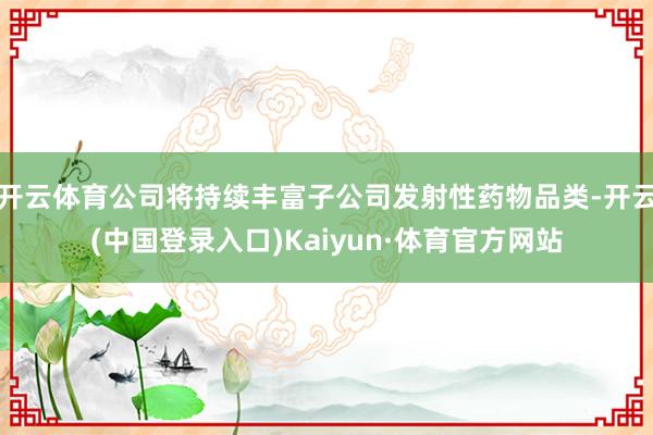 开云体育公司将持续丰富子公司发射性药物品类-开云(中国登录入口)Kaiyun·体育官方网站