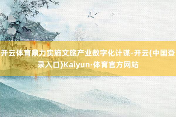 开云体育鼎力实施文旅产业数字化计谋-开云(中国登录入口)Kaiyun·体育官方网站