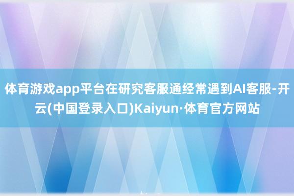 体育游戏app平台在研究客服通经常遇到AI客服-开云(中国登录入口)Kaiyun·体育官方网站