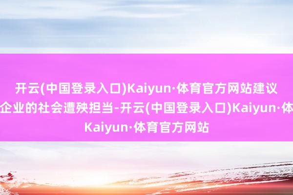 开云(中国登录入口)Kaiyun·体育官方网站建议要充分体现企业的社会遭殃担当-开云(中国登录入口)Kaiyun·体育官方网站