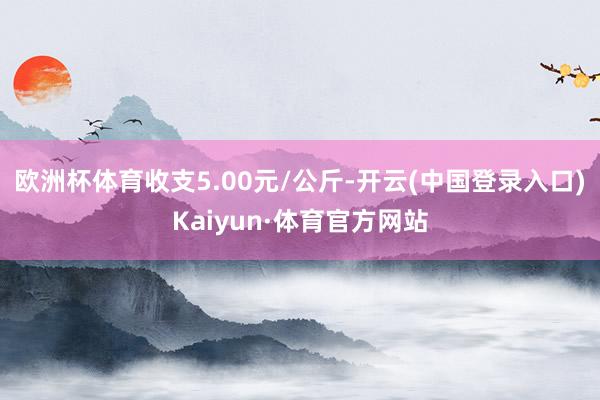 欧洲杯体育收支5.00元/公斤-开云(中国登录入口)Kaiyun·体育官方网站