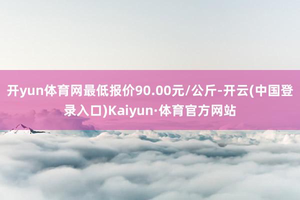 开yun体育网最低报价90.00元/公斤-开云(中国登录入口)Kaiyun·体育官方网站